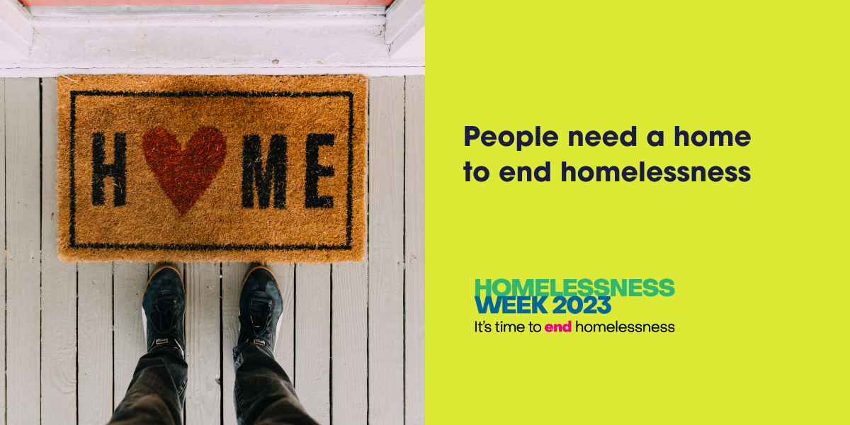 A person stands at a doormat that reads HOME with a heart in place of the O. Next to it, text says, People need a home to end homelessness. Homelessness Week 2023. Its time to end homelessness.